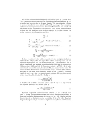 We use the truncated secular Lagrange equations as given by Gallardo et al.
(2012) as an approximation to describe the motion of a massless Planet X, i.e.
we neglect any back reaction on the giant planets. This approximation will thus
be more accurate for the lower end of the Planet X mass range. These equations
are based on an integral truncation of the secular Hamiltonian and as such will
not exhibit the full complexity of the dynamics. Mean motion resonances with
Neptune are also neglected in the present analysis. With these caveats, the
secular truncated orbital equations are then:
da
dt
= 0 (1)
de
dt
=
45ekE
512a
11
2 (1 − e2)3
(5 + 7 cos 2i) sin2
i sin 2ω + . . . (2)
di
dt
=
45ekE
1054a
11
2 (1 − e2)4
(5 + 7 cos2i) sin 2i sin 2ω + . . . (3)
dΩ
dt
= −
3Ck
4a
7
2 (1 − e2)2
cos i + . . . (4)
dω
dt
=
3Ck
4a
7
2 (1 − e2)2
(3 + 5 cos 2i) + . . . (5)
In these equations e is the orbit eccentricity, i is the orbit plane inclination
relative to the ecliptic, Ω is the angle of the orbit’s ascending node, ω is the
argument of perihelion, and a is the semimajor axis. The constants C and E
are the quadrupole and octopole strengths equal to 0.116 and 52, respectively
(Gallardo et al., 2012), and k is the Gaussian constant = GM⊙ = 2π in units
where time is measured in years, distances in AU, and masses in solar units. We
assume that the Hamiltonian is approximately only a function of the actions,
which will be true if the Kozai harmonic, present in Eqs. (2) and (3), circulates
rapidly, in which case e and i are approximately constant. The precession period
is then found from Eq. (5), dω/dt = 2π/Tω, or
Tω ≈
16(1 − e2
)2
a
7
2
3C(3 + 5 cos 2i)
(6)
In the Planet X model the precession period = 2× 27 Myr = 54 Myr is ﬁxed.
The required semimajor axis is then given by
a ≈
3CTω(3 + 5 cos2i)
16(1 − e2)2
2
7
(7)
Equation (7) predicts a unique relation between i, e, and a, though for a
given Tω period the required semimajor axis is fairly insensitive to e and i. If
showers at perihelion dominate then the eccentricity is ≤ 0.5, while for aphelion
showers there is no limitation on the eccentricity of the orbit other than that
the perihelion point not get too close to Neptune’s orbit (Matese and Whitmire,
4
 