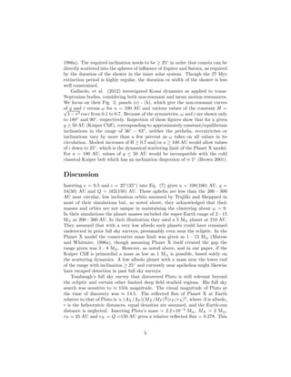 1986a). The required inclination needs to be ≥ 25◦
in order that comets can be
directly scattered into the spheres of inﬂuence of Jupiter and Saturn, as required
by the duration of the shower in the inner solar system. Though the 27 Myr
extinction period is highly regular, the duration or width of the shower is less
well constrained.
Gallardo, et al. (2012) investigated Kozai dynamics as applied to trans-
Neptunian bodies, considering both non-resonant and mean motion resonances.
We focus on their Fig. 2, panels (e) - (h), which give the non-resonant curves
of q and i versus ω for a = 100 AU and various values of the constant H =√
1 − e2 cos i from 0.1 to 0.7. Because of the symmetries, ω and i are shown only
to 180◦
and 90◦
, respectively. Inspection of these ﬁgures show that for a given
q ≥ 50 AU (Kuiper Cliﬀ), corresponding to approximately constant/equilibrium
inclinations in the range of 36◦
− 83◦
, neither the perhelia, eccentricites or
inclinations vary by more than a few percent as ω takes on all values in its
circulation. Modest increases of H ≥ 0.7 and/or a ≥ 100 AU would allow values
of i down to 25◦
, which is the dynamical scattering limit of the Planet X model.
For a = 100 AU, values of q ≤ 50 AU would be incompatible with the cold
classical Kuiper belt which has an inclination dispersion of ≈ 5◦
(Brown 2001).
Discussion
Inserting e = 0.5 and i = 25◦
(35◦
) into Eq. (7) gives a = 108(100) AU, q =
54(50) AU and Q = 162(150) AU. These aphelia are less than the 200 - 300
AU near circular, low inclination orbits assumed by Trujillo and Sheppard in
most of their simulations but, as noted above, they acknowledged that their
masses and orbits are not unique in maintaining the clustering about ω = 0.
In their simulations the planet masses included the super-Earth range of 2 - 15
M⊕ at 200 - 300 AU. In their illustration they used a 5 M⊕ planet at 210 AU.
They assumed that with a very low albedo such planets could have remained
undetected in prior full sky surveys, presumably even near the ecliptic. In the
Planet X model the conservative mass limit was given as 1 - 15 M⊕ (Matese
and Whitmire, 1986a), though assuming Planet X itself created the gap the
range given was 3 - 8 M⊕. However, as noted above, and in our paper, if the
Kuiper Cliﬀ is primordial a mass as low as 1 M⊕ is possible, based solely on
the scattering dynamics. A low albedo planet with a mass near the lower end
of the range with inclination ≥ 25◦
and currently near apehelion might likewise
have escaped detection in past full sky surveys.
Tombaugh’s full sky survey that discovered Pluto is still relevant beyond
the ecliptic and certain other limited deep ﬁeld studied regions. His full sky
search was sensitive to ≈ 15th magnitude. The visual magnitude of Pluto at
the time of discovery was ≈ 14.5. The reﬂected ﬂux of Planet X at Earth
relative to that of Pluto is ∝ (AX /AP )(MX/MP )
2
3 (rP /rX)4
, where A is albedo,
r is the heliocentric distances, equal densities are assumed, and the Earth-sun
distance is neglected. Inserting Pluto’s mass = 2.2×10−3
M⊕, MX = 2 M⊕,
rP = 35 AU and rX = Q =150 AU gives a relative reﬂected ﬂux = 0.278. This
5
 