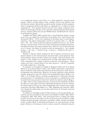 is 1.4 magnitudes dimmer than Pluto, or ≈ 16th magnitude, assuming equal
albedos. Pluto’s average albedo is 0.58. If Planet X has a low albedo of say
0.05 then the relative reﬂected ﬂux would be further reduced to 0.024, making it
about 4 magnitudes dimmer than Pluto, or magnitude 18.5. A planet of visual
magnitude 16 - 18.5 currently located well out of the ecliptic could have been
missed in Tombaugh’s full sky survey and other subsequent limited-ﬁeld optical
surveys. Luhman (2014) does not give WISE full sky mid-IR limits for rock/ice
trans-Neptunian planets.
Lykawka and Mukai (2007) argued that a trans-Neptunian planet of mass
up to 1 M⊕ can explain the architecture of the Kuiper belt. Some features like
the Kuiper Cliﬀ at ∼ 50 AU were explained by the planet prior to outer-planet-
migration. The planet subsequently evolved to its present orbit, a ≥ 100 AU
and i = 20◦
−40◦
. In this analysis the planet is predicted to have q ≥ 70−80 AU
and they used this result to rule out several trans-Neptunian planet predictions,
including the Planet X model considered here. However, even if this constraint
on q is correct, the Planet X model can still accommodate it. For example
setting i = 25◦
and e = 0.2(0.1) in Eq. (7) gives a = 93.5(91.6) AU and q =
74.8(82.4) AU.
Bromley & Kenyon (2014) modeled the fate of planets scattered by more
massive planets as the scattered planet interacted with a proto-planetary disk.
Various planet masses and disk models were studied. Scattered planets with
masses ≥ 5 M⊕ tended to be circularized by the disk while planets of mass ≤
2 M⊕ maintained their original scattered eccentricity and inclination. These
authors note that a remote planet in the solar system at ∼ 100 AU is plausible
and might explain the ω clustering.
In response to the papers by Trujillo & Sheppard (2014) and de la Fuente
Marcos & de la Fuente Marcos (2014), Iorio (2014) argued that a super-Earth
planet at 250 AU would induce precessions in the known planets’ orbits that are
incompatible with observations. However, the proper approach to this problem
requires integrations with and without the hypothesized planet (Hogg et al.,
1991; C. de la Fuente Marcos, personal communication; S. Tremaine, personal
communication). It is problematic to base conclusions on residuals from a best
ﬁt model with many parameters that don’t include the unknown planet (Hogg et
al., 1991). That is, Iorio’s approach doesn’t account for the equivalence between
the eﬀects of a new planet and other adjustable parameters in the ﬁt. Further,
the limits found by Iorio are an order of magnitude more restrictive than earlier
constraints (Tremaine 1990; Hogg et al., 1991; Zakamska and Tremaine, 2005)
even though the ephemerides are not that much better (S. Tremaine, personal
communication).
In addition to the highly regular 27 Myr period an even stronger 62 Myr pe-
riod has also been identiﬁed in the fossil record (Rohde & Muller, 2005; Melott
& Bambach, 2007, 2013, 2014). One astronomical idea to explain this longer
period is an increase in the cosmic ray ﬂux as the solar system oscillates to high
northern galactic latitudes (Lieberman and Melott, 2012). Another possibility
is that a similar Planet X model-like mechanism is at work involving a second
planet. However, the dynamics of such a system cannot be addressed using the
6
 