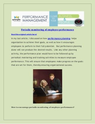 Periodic monitoring of employee performance
Read the original article here!
In my last article, I discussed on how performance planning helps
organization to achieve their goals, as well as how it encourages
employees to perform to their full potential. But performance planning
alone will not produce the desired results. Like any other planning
activity, the performance plan would have to be followed up by
periodical monitoring and tracking activities to measure employee
performance. This will ensure that employees make progress on the goals
that are set for them, thereby ensuring organizational success.
How to encourage periodic monitoring of employee performance?
 