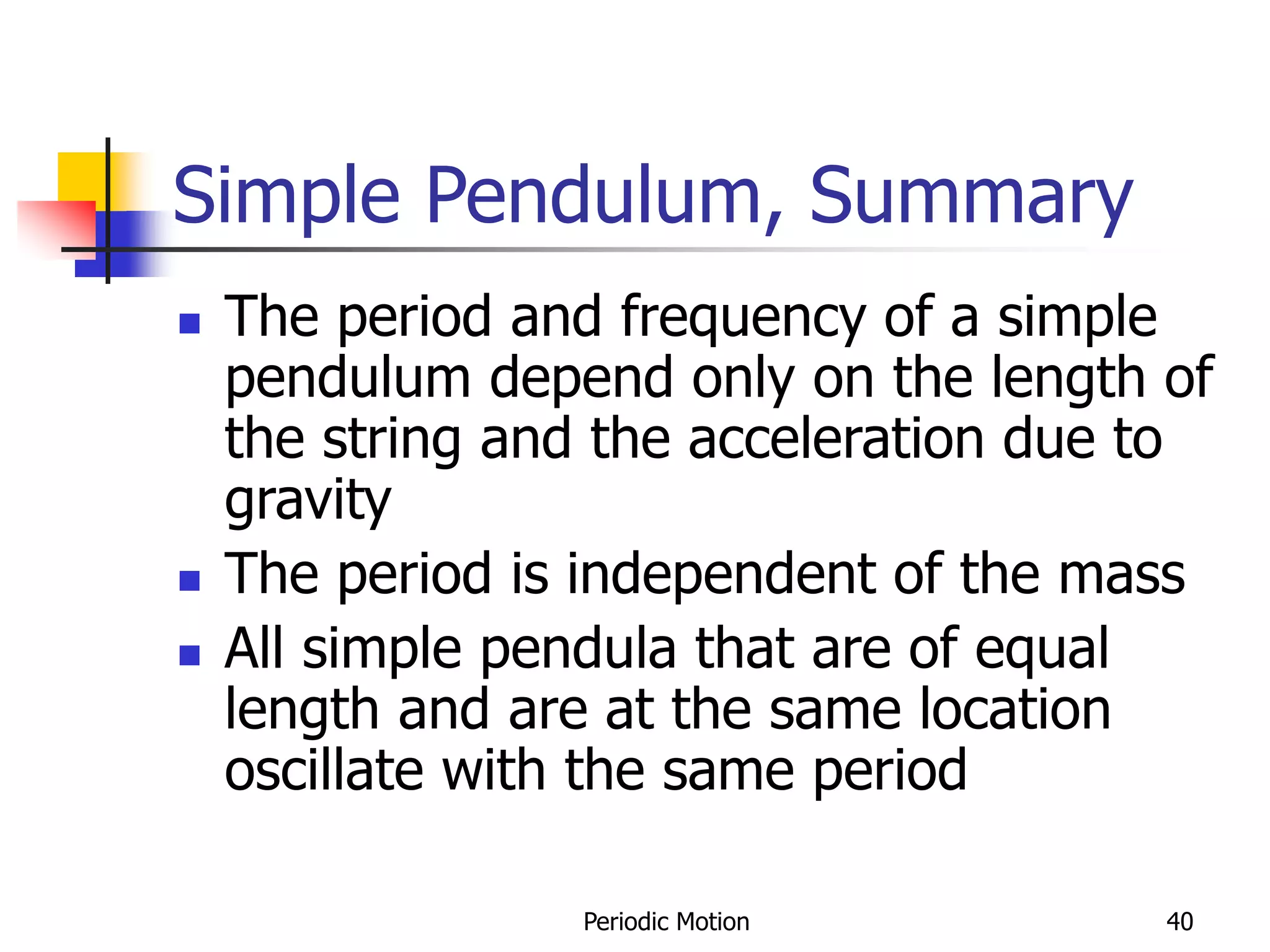 Periodic Motion 40
Simple Pendulum, Summary
 The period and frequency of a simple
pendulum depend only on the length of
the string and the acceleration due to
gravity
 The period is independent of the mass
 All simple pendula that are of equal
length and are at the same location
oscillate with the same period
 