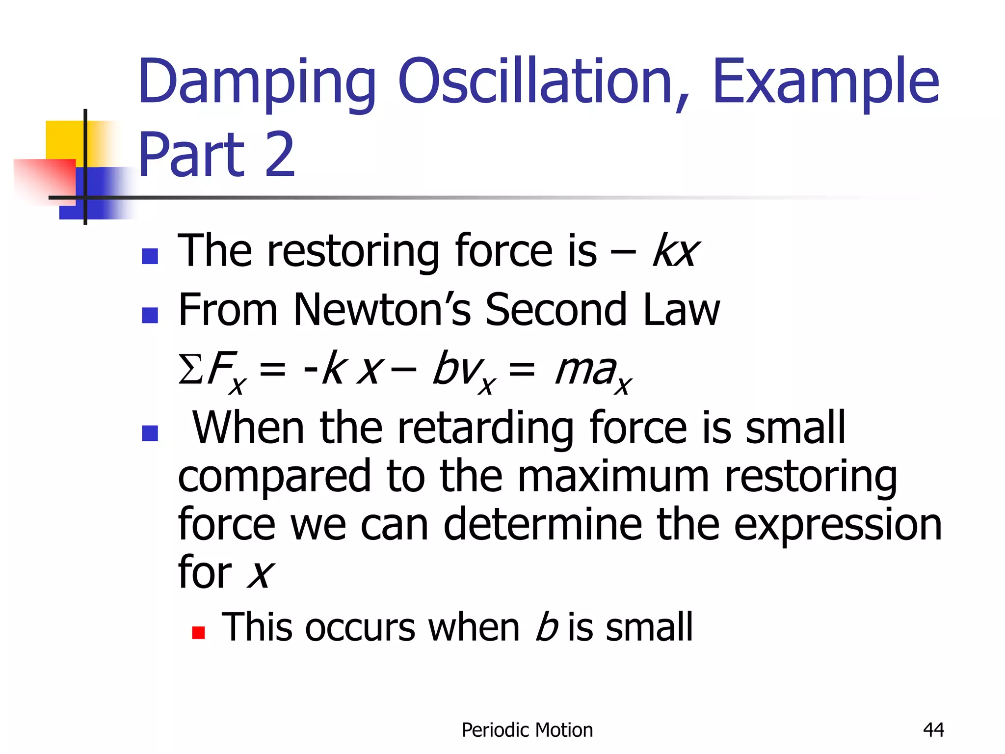 Periodic Motion 44
Damping Oscillation, Example
Part 2
 The restoring force is – kx
 From Newton’s Second Law
SFx = -k x – bvx = max
 When the retarding force is small
compared to the maximum restoring
force we can determine the expression
for x
 This occurs when b is small
 