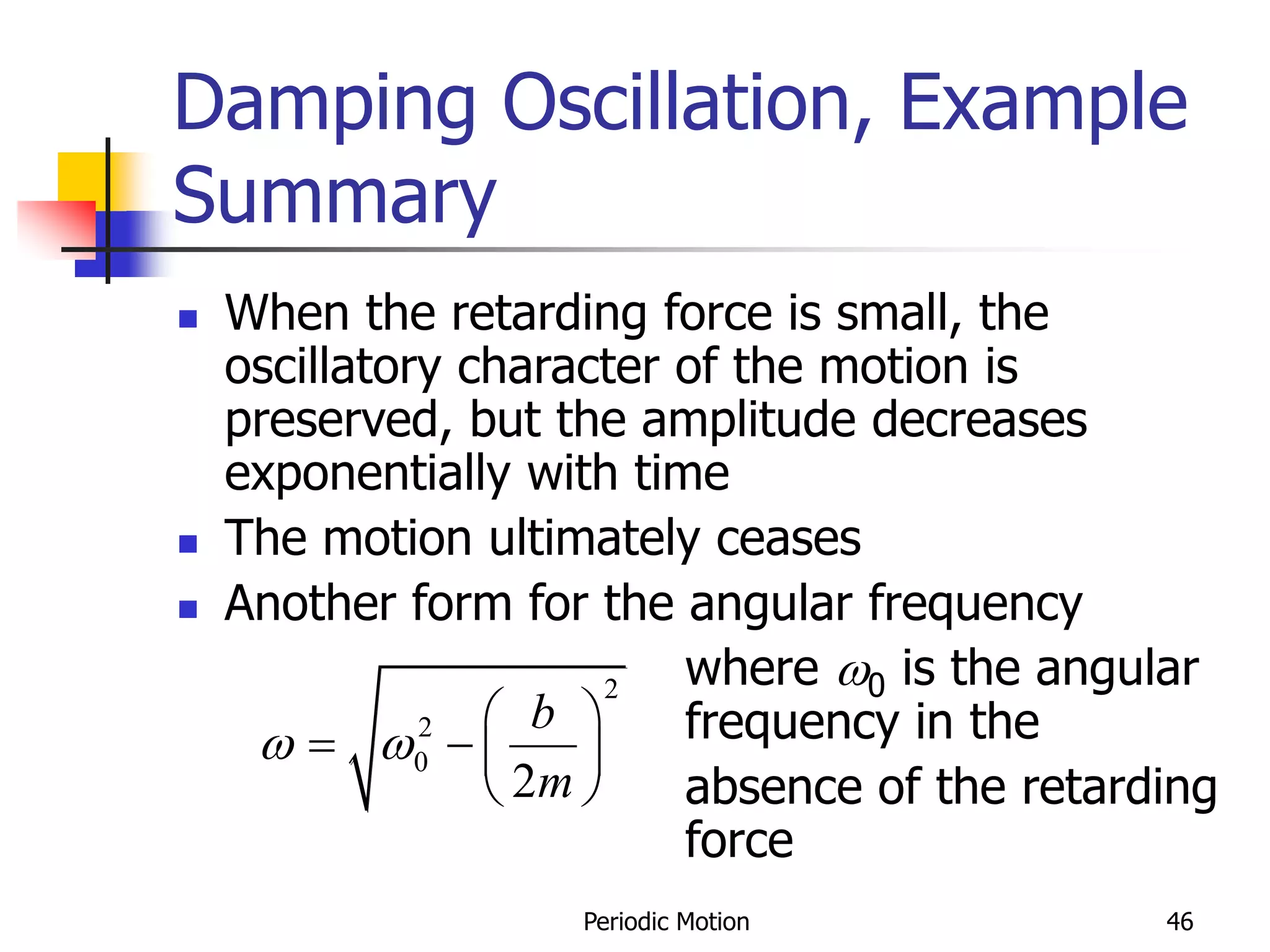 Periodic Motion 46
Damping Oscillation, Example
Summary
 When the retarding force is small, the
oscillatory character of the motion is
preserved, but the amplitude decreases
exponentially with time
 The motion ultimately ceases
 Another form for the angular frequency
where 0 is the angular
frequency in the
absence of the retarding
force
2
2
0
2
b
m
 
 
   
 
 