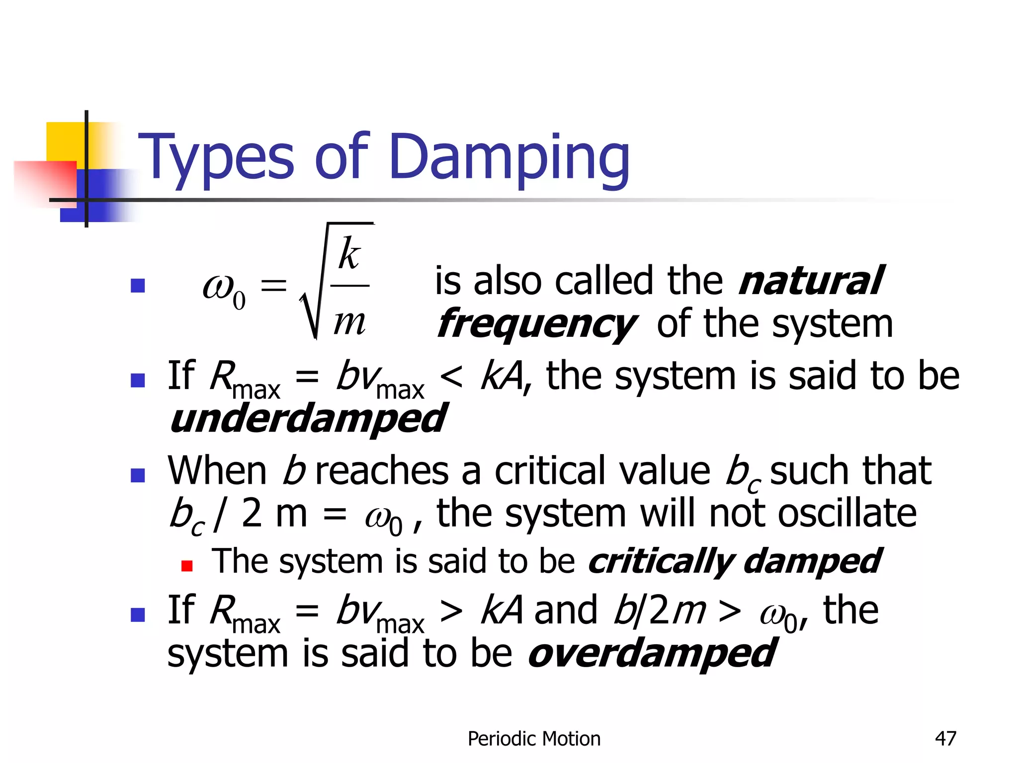 Periodic Motion 47
Types of Damping
 is also called the natural
frequency of the system
 If Rmax = bvmax < kA, the system is said to be
underdamped
 When b reaches a critical value bc such that
bc / 2 m = 0 , the system will not oscillate
 The system is said to be critically damped
 If Rmax = bvmax > kA and b/2m > 0, the
system is said to be overdamped
0
k
m
 
 