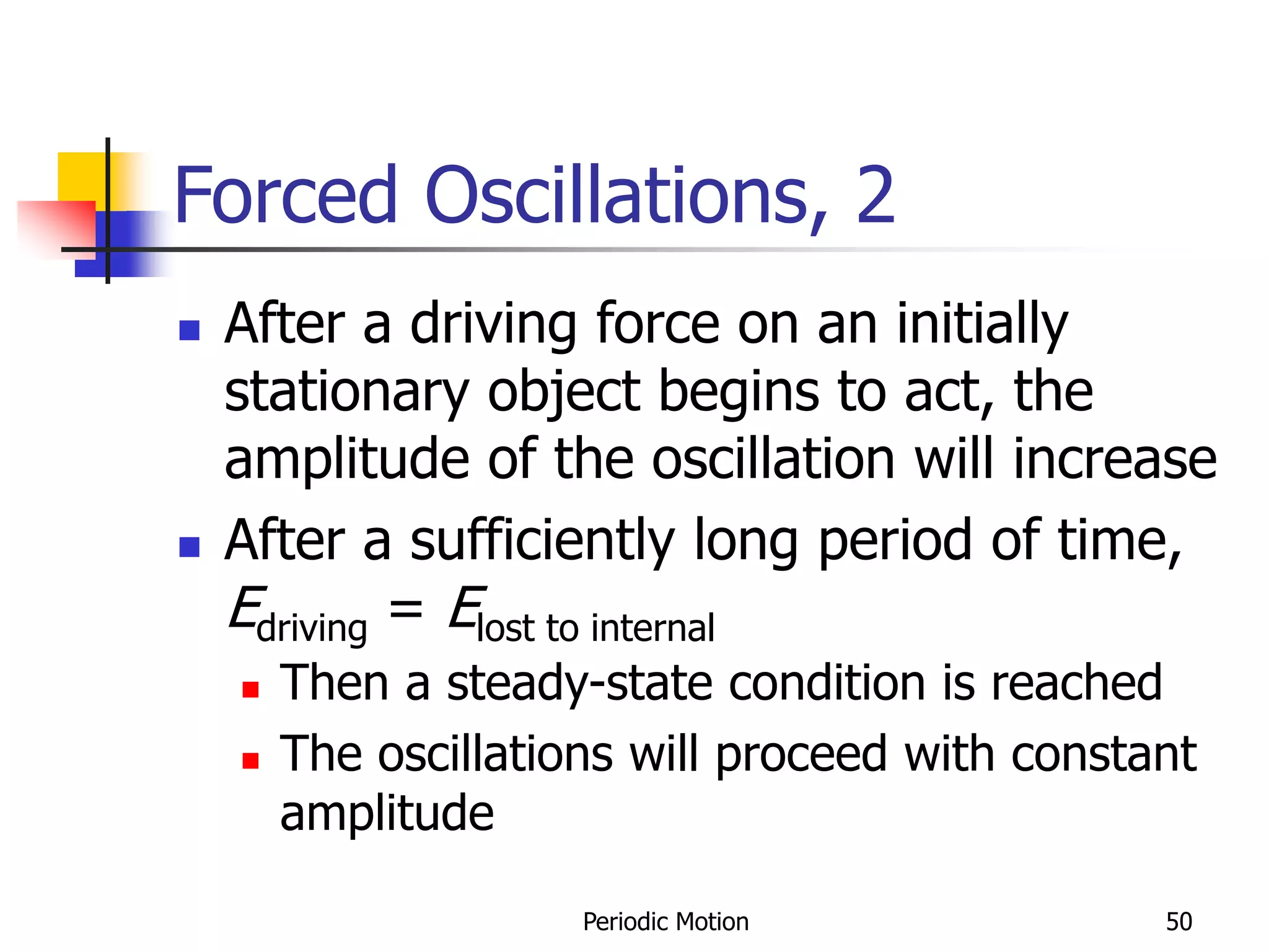 Periodic Motion 50
Forced Oscillations, 2
 After a driving force on an initially
stationary object begins to act, the
amplitude of the oscillation will increase
 After a sufficiently long period of time,
Edriving = Elost to internal
 Then a steady-state condition is reached
 The oscillations will proceed with constant
amplitude
 