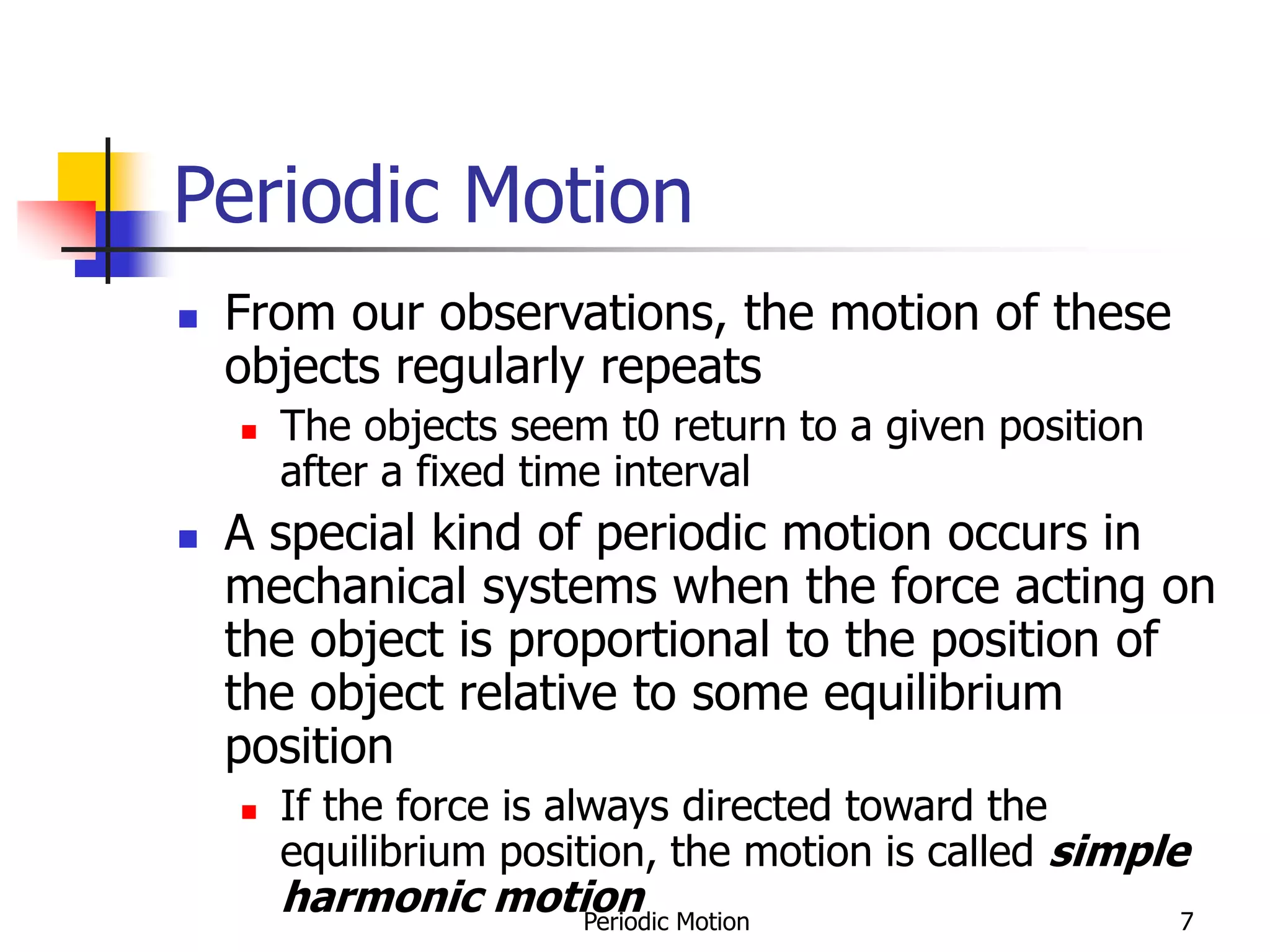 Periodic Motion 7
Periodic Motion
 From our observations, the motion of these
objects regularly repeats
 The objects seem t0 return to a given position
after a fixed time interval
 A special kind of periodic motion occurs in
mechanical systems when the force acting on
the object is proportional to the position of
the object relative to some equilibrium
position
 If the force is always directed toward the
equilibrium position, the motion is called simple
harmonic motion
 