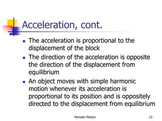 Periodic Motion 13
Acceleration, cont.
 The acceleration is proportional to the
displacement of the block
 The direction of the acceleration is opposite
the direction of the displacement from
equilibrium
 An object moves with simple harmonic
motion whenever its acceleration is
proportional to its position and is oppositely
directed to the displacement from equilibrium
 