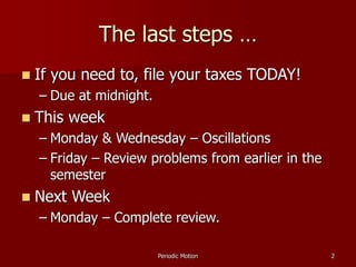 Periodic Motion 2
The last steps …
 If you need to, file your taxes TODAY!
– Due at midnight.
 This week
– Monday & Wednesday – Oscillations
– Friday – Review problems from earlier in the
semester
 Next Week
– Monday – Complete review.
 