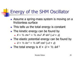 Periodic Motion 29
Energy of the SHM Oscillator
 Assume a spring-mass system is moving on a
frictionless surface
 This tells us the total energy is constant
 The kinetic energy can be found by
 K = ½ mv 2 = ½ m2 A2 sin2 (t + f)
 The elastic potential energy can be found by
 U = ½ kx 2 = ½ kA2 cos2 (t + f)
 The total energy is K + U = ½ kA 2
 