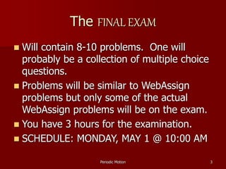 Periodic Motion 3
The FINAL EXAM
 Will contain 8-10 problems. One will
probably be a collection of multiple choice
questions.
 Problems will be similar to WebAssign
problems but only some of the actual
WebAssign problems will be on the exam.
 You have 3 hours for the examination.
 SCHEDULE: MONDAY, MAY 1 @ 10:00 AM
 