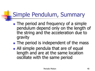 Periodic Motion 40
Simple Pendulum, Summary
 The period and frequency of a simple
pendulum depend only on the length of
the string and the acceleration due to
gravity
 The period is independent of the mass
 All simple pendula that are of equal
length and are at the same location
oscillate with the same period
 