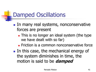 Periodic Motion 41
Damped Oscillations
 In many real systems, nonconservative
forces are present
 This is no longer an ideal system (the type
we have dealt with so far)
 Friction is a common nonconservative force
 In this case, the mechanical energy of
the system diminishes in time, the
motion is said to be damped
 