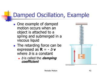 Periodic Motion 43
Damped Oscillation, Example
 One example of damped
motion occurs when an
object is attached to a
spring and submerged in a
viscous liquid
 The retarding force can be
expressed as R = - b v
where b is a constant
 b is called the damping
coefficient
 