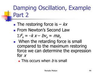 Periodic Motion 44
Damping Oscillation, Example
Part 2
 The restoring force is – kx
 From Newton’s Second Law
SFx = -k x – bvx = max
 When the retarding force is small
compared to the maximum restoring
force we can determine the expression
for x
 This occurs when b is small
 