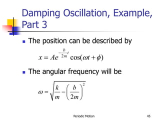 Periodic Motion 45
Damping Oscillation, Example,
Part 3
 The position can be described by
 The angular frequency will be
2
cos( )
b
t
m
x Ae t
 f

 
2
2
k b
m m

 
   
 
 