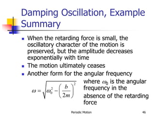 Periodic Motion 46
Damping Oscillation, Example
Summary
 When the retarding force is small, the
oscillatory character of the motion is
preserved, but the amplitude decreases
exponentially with time
 The motion ultimately ceases
 Another form for the angular frequency
where 0 is the angular
frequency in the
absence of the retarding
force
2
2
0
2
b
m
 
 
   
 
 