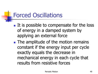 Periodic Motion 49
Forced Oscillations
 It is possible to compensate for the loss
of energy in a damped system by
applying an external force
 The amplitude of the motion remains
constant if the energy input per cycle
exactly equals the decrease in
mechanical energy in each cycle that
results from resistive forces
 
