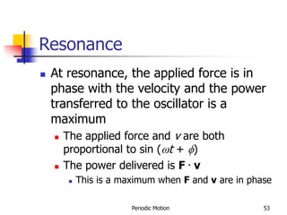 Periodic Motion 53
Resonance
 At resonance, the applied force is in
phase with the velocity and the power
transferred to the oscillator is a
maximum
 The applied force and v are both
proportional to sin (t + f)
 The power delivered is F . v
 This is a maximum when F and v are in phase
 