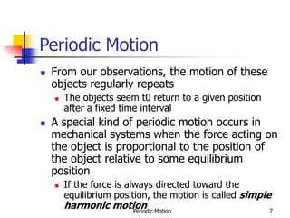 Periodic Motion 7
Periodic Motion
 From our observations, the motion of these
objects regularly repeats
 The objects seem t0 return to a given position
after a fixed time interval
 A special kind of periodic motion occurs in
mechanical systems when the force acting on
the object is proportional to the position of
the object relative to some equilibrium
position
 If the force is always directed toward the
equilibrium position, the motion is called simple
harmonic motion
 