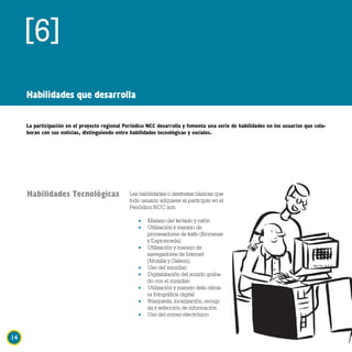 [6]
     Habilidades que desarrolla

     La participación en el proyecto regional Periódico NCC desarrolla y fomenta una serie de habilidades en los usuarios que cola-
     boran con sus noticias, distinguiendo entre habilidades tecnológicas y sociales.




     Habilidades Tecnológicas                   Las habilidades o destrezas básicas que
                                                todo usuario adquiere al participar en el
                                                Periódico NCC son:

                                                    •   Manejo del teclado y ratón
                                                    •   Utilización y manejo de
                                                        procesadores de texto (Brocense
                                                        y Espronceda)
                                                    •   Utilización y manejo de
                                                        navegadores de Internet
                                                        (Mozilla y Galeon)
                                                    •   Uso del minidisc
                                                    •   Digitalización del sonido graba-
                                                        do con el minidisc
                                                    •   Utilización y manejo dela cáma-
                                                        ra fotográfica digital
                                                    •   Búsqueda, localización, recogi-
                                                        da y selección de información
                                                    •   Uso del correo electrónico



14
 