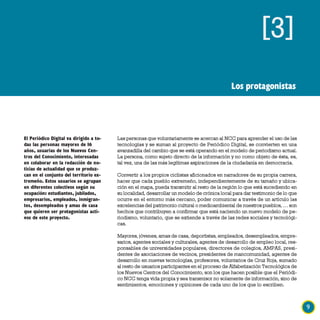 [3]
                                                                                             Los protagonistas




El Periódico Digital va dirigido a to-   Las personas que voluntariamente se acercan al NCC para aprender el uso de las
das las personas mayores de 16           tecnologías y se suman al proyecto de Periódico Digital, se convierten en una
años, usuarias de los Nuevos Cen-        avanzadilla del cambio que se está operando en el modelo de periodismo actual.
tros del Conocimiento, interesadas       La persona, como sujeto directo de la información y no como objeto de ésta, es,
en colaborar en la redacción de no-      tal vez, una de las más legítimas aspiraciones de la ciudadanía en democracia.
ticias de actualidad que se produz-
can en el conjunto del territorio ex-    Convertir a los propios ciclistas aficionados en narradores de su propia carrera,
tremeño. Estos usuarios se agrupan       hacer que cada pueblo extremeño, independientemente de su tamaño y ubica-
en diferentes colectivos según su        ción en el mapa, pueda transmitir al resto de la región lo que está sucediendo en
ocupación: estudiantes, jubilados,       su localidad, desarrollar un modelo de crónica local para dar testimonio de lo que
empresarios, empleados, inmigran-        ocurre en el entorno más cercano, poder comunicar a través de un artículo las
tes, desempleados y amas de casa         excelencias del patrimonio cultural o medioambiental de nuestros pueblos, … son
que quieren ser protagonistas acti-      hechos que contribuyen a confirmar que está naciendo un nuevo modelo de pe-
vos de este proyecto.                    riodismo, voluntario, que se extiende a través de las redes sociales y tecnológi-
                                         cas.

                                         Mayores, jóvenes, amas de casa, deportistas, empleados, desempleados, empre-
                                         sarios, agentes sociales y culturales, agentes de desarrollo de empleo local, res-
                                         ponsables de universidades populares, directores de colegios, AMPAS, presi-
                                         dentes de asociaciones de vecinos, presidentes de mancomunidad, agentes de
                                         desarrollo en nuevas tecnologías, profesores, voluntarios de Cruz Roja, sumado
                                         al resto de usuarios participantes en el proceso de Alfabetización Tecnológica de
                                         los Nuevos Centros del Conocimiento, son los que hacen posible que el Periódi-
                                         co NCC tenga vida propia y sea transmisor no solamente de información, sino de
                                         sentimientos, emociones y opiniones de cada uno de los que lo escriben.



                                                                                                                              9
 