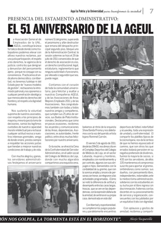 Aquí la Patria y la Universidad para transformar la sociedad                      7
   PRESENCIA DEL ESTAMENTO ADMINISTRATIVO:

   EL 51 ANIVERSARIO DE LA AGEUL
         a Asociación General de         número 51 del gremio, superando

   L     Empleados de la UNL,
         -AGEUL-, constituye la única
   fortaleza desde donde como tra-
                                         el pesimismo y afán destructor
                                         que emana del despacho prin-
                                         cipal segundo piso, bloque uno
   bajadores podemos elevar con          de la Administración Central, la
   altivez nuestros reclamos, por        sesión solemne se hizo el 29 de
   una justa participación, el respeto   julio de 2011 convencidos de que
   a los derechos, la vigencia de la     el derecho de asociación es eso,
   justicia, contra los que denigran     un derecho constitucional, legal,
   y denuestan del pensamiento           estatutario, reglamentario que
   ajeno, porque no conjuga con su       ninguna autoridad o funcionario,
   conveniencia. Practicamos el sin-     por elevado o segundón que sea,
   dicalismo democrático, con liber-     puede negar.
   tad, no tenemos tutelaje ni del
   Estado peor de “nuevos modelos            Contamos con el corazón
   de gestión”, rechazamos la intro-     de toda la comunidad universi-
   misión patronal y nos oponemos a      taria, para felicitar y exaltar a
   cualquier penetración ideológica      nuestras Compañeras AGEUL
   que menoscabe los derechos del        y de las Asociaciones de Área;
   hombre y el respeto a la dignidad     Mejores Empleado 2011 y de las
   humana.                               Asociaciones. Nos congratula-
                                         mos también con todas y todos
       Nos sustenta la voluntad          nuestros amigos y compañeros,
   suprema de nuestros asociados,        que cumplen sus 25 años de ser-
   con respeto a los principios de       vicio, sus Bodas de Plata Institu-
   mayoría y minoría para la toma de     cionales. Destacamos que como
   decisiones, somos los legítimos       en pocas ocasiones, recibimos
   custodios de nuestra capacidad        los acuerdos y comunicaciones          bailamos al ritmo de la orquesta       deportivos de fútbol, indorfútbol
   moral e intelectual para rechazar     de las Áreas, dependencias, Aso-       Show Banda Prisma y nos deleita-       y ecuavoley, toda una expresión
   cualquier actitud nociva a nues-      ciaciones, ex autoridades, frente      mos con la voz del querido artista     de unidad y confraternidad. El
   tros intereses gremiales, venga       político, entre otras muchas felici-   lojano Rommel Carrión.                 compartir los platillos típicos de
   de donde viniere, prestos siempre     taciones por nuestro aniversario.                                             la cocina lojana, nos da la certeza
   a respaldar las acciones justas                                                  El viernes 5 de agosto de 2011,    de que no hemos equivocado el
   que tiendan a mejorar nuestras            En la noche, se ofreció la Cena    desde las 09h00, nos dimos cita en     camino, que son otros los que
   condiciones de trabajo y de vida.     de la Confraternidad del Servidor      el Complejo Deportivo del Colegio      errados todavía persisten en su
                                         Administrativo, en el salón social     de Médicos de Loja, en el sector       negativa pretensión de dividirnos,
      Con mucha alegría y ganas,         del Colegio de Médicos de Loja,        Labanda, mujeres y hombres,            fuimos la mayoría de socios, si
   los servidores administrati-          donde con mucha algarabía              empleados con nombramiento y           435 son los servidores, de ellos
   vos festejamos el aniversario         compartimos una exquisita cena,        por contrato, algunos con sus cón-     335 mantenemos el compromiso
                                                                                yuges e hijos, bienvenidos con la      suscrito para aportar al gremio,
                                                                                cordialidad de su gremio, que con      sintiéndonos como somos: sus
                                                                                la sonrisa amplia y sincera de per-    dueños, con pensamiento libre,
                                                                                sonas con honor, se integraron a las   independientes, indomables ante
                                                                                actividades programadas. ¡Cómo         la mediocrísima administración,
                                                                                se notó la diferencia de actitud y     solidarios con los estudiantes en
                                                                                desempeño entre las caras largas,      su lucha por el libre ingreso sin
                                                                                hoscas, que se ven en las depen-       discriminación, fraternos con los
                                                                                dencias, con la expresión diáfana de   docentes en su posicionamiento
                                                                                la amistad, de sentirse en su propia   de servicio y organización, con-
                                                                                casa, demostrada en este día!          secuentes con los jubilados por
                                                                                                                       un equitativo trato con dignidad.
                                                                                    Con libertad y espontaneidad,
                                                                                se cumplieron los juegos popula-          Con aplausos y gestos de
                                                                                res y paralelamente encuentros         amistad, recibimos y comparti-


IÓN NOS GOLPEA, LA TORMENTA ESTÁ EN EL HORIZONTE”.                                                                               Alexis Tocqueville
 