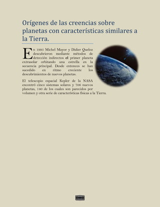 Orígenes de las creencias sobre
planetas con características similares a
la Tierra.

E      n 1995 Michel Mayor y Didier Queloz
       descubrieron mediante métodos de
       detección indirectos el primer planeta
extrasolar orbitando una estrella en la
secuencia principal. Desde entonces se han
sucedido     en     ritmo     creciente   los
descubrimientos de nuevos planetas.
El telescopio espacial Kepler de la NASA
encontró cinco sistemas solares y 706 nuevos
planetas, 140 de los cuales son parecidos por
volumen y otra serie de características físicas a la Tierra.




                                        IV
 