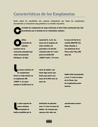 Características de los Exoplanetas
Hasta ahora ha constituido una sorpresa estimulante que todos los exoplanetas
descubiertos se encuentren muy próximos a su estrella respectiva.




C
          asi todos los exoplanetas de cuya existencia se tiene firme constancia han sido
          descubiertos por el método de las velocidades radiales.




O
          rbitan                espectral G, F y K. Las          la masa del Sol de la
          alrededor de          masas de la mayoría de           estrella OGLE-TR-132.
          estrellas             estas estrellas son              Están situadas a
normales de la                  parecidas a la del Sol,          una distancia de la
secuencia principal que         variando entre 0,7 veces         Tierra entre 40 y 300
están consumiendo               para la estrella HD              años luz
hidrógeno, de tipo              160691 hasta 1,35 veces




L   as masas mínimas de
    los exoplanetas
tienen su cota inferior en
                                masa de Júpiter, por
                                tanto algo menor que
                                Urano que posee una
                                                                 Júpiter.Esto corresponde
                                                                 a una 13 veces la masa
el exoplaneta HD                masa de 0,046 veces la
                                                                 de la Tierra. Son
160691 d. Su masa               masa de
                                                                 los exoplanetas poco
mínima es 0,042 veces la
                                                                 masivos.




L
    a cota superior de          definición de planeta,           considerados enanas
    masas mínimas               unas 13 veces la masa de         marron
    corresponde al              Júpiter. Los cuerpos que
límite permitido por la         superan este valor son



                                             V
 