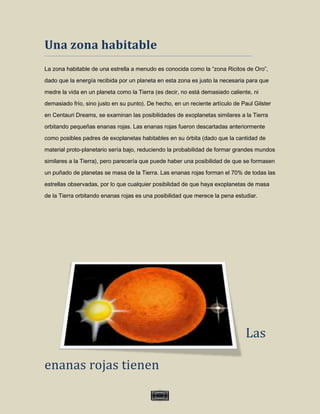 Una zona habitable
La zona habitable de una estrella a menudo es conocida como la “zona Ricitos de Oro”,

dado que la energía recibida por un planeta en esta zona es justo la necesaria para que
medre la vida en un planeta como la Tierra (es decir, no está demasiado caliente, ni
demasiado frío, sino justo en su punto). De hecho, en un reciente artículo de Paul Gilster
en Centauri Dreams, se examinan las posibilidades de exoplanetas similares a la Tierra

orbitando pequeñas enanas rojas. Las enanas rojas fueron descartadas anteriormente
como posibles padres de exoplanetas habitables en su órbita (dado que la cantidad de

material proto-planetario sería bajo, reduciendo la probabilidad de formar grandes mundos
similares a la Tierra), pero parecería que puede haber una posibilidad de que se formasen

un puñado de planetas se masa de la Tierra. Las enanas rojas forman el 70% de todas las
estrellas observadas, por lo que cualquier posibilidad de que haya exoplanetas de masa
de la Tierra orbitando enanas rojas es una posibilidad que merece la pena estudiar.




                                                                               Las

enanas rojas tienen

                                             VII
 