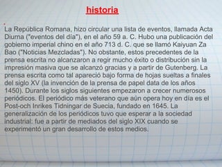 historia

La República Romana, hizo circular una lista de eventos, llamada Acta
Diurna ("eventos del día"), en el año 59 a. C. Hubo una publicación del
gobierno imperial chino en el año 713 d. C. que se llamó Kaiyuan Za
Bao ("Noticias Mezcladas"). No obstante, estos precedentes de la
prensa escrita no alcanzaron a regir mucho éxito o distribución sin la
impresión masiva que se alcanzó gracias y a partir de Gutenberg. La
prensa escrita como tal apareció bajo forma de hojas sueltas a finales
del siglo XV (la invención de la prensa de papel data de los años
1450). Durante los siglos siguientes empezaron a crecer numerosos
periódicos. El periódico más veterano que aún opera hoy en día es el
Post-och Inrikes Tidningar de Suecia, fundado en 1645. La
generalización de los periódicos tuvo que esperar a la sociedad
industrial: fue a partir de mediados del siglo XIX cuando se
experimentó un gran desarrollo de estos medios.
 