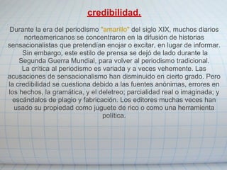 credibilidad.
 Durante la era del periodismo "amarillo" del siglo XIX, muchos diarios
      norteamericanos se concentraron en la difusión de historias
sensacionalistas que pretendían enojar o excitar, en lugar de informar.
     Sin embargo, este estilo de prensa se dejó de lado durante la
    Segunda Guerra Mundial, para volver al periodismo tradicional.
     La crítica al periodismo es variada y a veces vehemente. Las
acusaciones de sensacionalismo han disminuido en cierto grado. Pero
la credibilidad se cuestiona debido a las fuentes anónimas, errores en
los hechos, la gramática, y el deletreo; parcialidad real o imaginada; y
  escándalos de plagio y fabricación. Los editores muchas veces han
  usado su propiedad como juguete de rico o como una herramienta
                                 política.
 