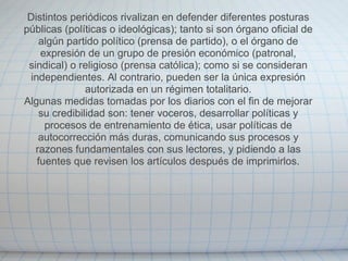 Distintos periódicos rivalizan en defender diferentes posturas
públicas (políticas o ideológicas); tanto si son órgano oficial de
    algún partido político (prensa de partido), o el órgano de
    expresión de un grupo de presión económico (patronal,
 sindical) o religioso (prensa católica); como si se consideran
 independientes. Al contrario, pueden ser la única expresión
               autorizada en un régimen totalitario.
Algunas medidas tomadas por los diarios con el fin de mejorar
    su credibilidad son: tener voceros, desarrollar políticas y
     procesos de entrenamiento de ética, usar políticas de
    autocorrección más duras, comunicando sus procesos y
   razones fundamentales con sus lectores, y pidiendo a las
   fuentes que revisen los artículos después de imprimirlos.
 
