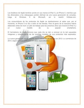 Los fanáticos de Apple tendrían pronto en sus manos el iPad 3 y el iPhone 5, mientras que
los aficionados a los videojuegos podrán disfrutar de una nueva generación de consolas.
Llega      el   Windows      8    de    Microsoft,    así   lo    reseñó     Infobae.com.

Los consumidores de los productos de Apple se desilusionaron al saber que, por el
momento, el iPhone 5 no iba a estar en las tiendas. Pero el genio de la manzana habría
elaborado antes de morir un plan de trabajo para los próximos años que incluiría el iPad 3 y
un        nuevo          modelo          de         su         popular         smartphone.

El hermetismo de Apple provoca que cada día se den a conocer en la red supuestas
imágenes y características de los posibles modelos de sus productos más esperados.

La nueva generación de su popular móvil estaría en las tiendas en 2012 o a comienzos de
2013, según rumores publicados en sitios especializados
 