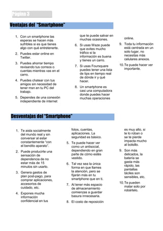 Página 3                                                .com

Ventajas del “Smartphone”

  1. Con un smartphone las                que te puede salvar en
                                          muchas ocasiones.           online.
     esperas se hacen más
     sufribles si es que tienes        6. Si usas Waze puede       9. Toda tu información
     algo con qué entretenerte.           que evites mucho            está centrada en un
                                          tráfico si la               solo lugar, no
  2. Puedes estar online en
                                          información es buena        necesitas más
     Twitter.
                                          y tienes un carro.          celulares anexos.
  3. Puedes ahorrar tiempo
                                       7. Si usas Foursquare       10. Te puede hacer ver
     revisando tus correos o
                                          puedes tener una lista       importante.
     cuentas mientras vas en el
     carro.                               de tips en tiempo real
                                          de dónde ir y qué
  4. Puedes chatear con tus               hacer.
     amigos sin necesidad de
     tener msn en tu PC del            8. Un smartphone es
     trabajo.                             casi una computadora
                                          donde puedes hacer
  5. Dependes de una conexión             muchas operaciones
     independiente de internet



Desventajas del “Smartphone”

  1. Te aisla socialmente            fotos, cuentas,                  es muy alto, si
     del mundo real y sin            aplicaciones. La                 te lo roban o
     conversar al estar              seguridad es básico.             se te pierde
     constantemente “con                                              impacta mucho
                                  5. Te puede hacer ver
     el bendito aparato”.                                             al bolsillo.
                                     como un antisocial,
  2. Puede producirte una            dependiendo en gran           9. Son más
     sensación de                    parte de cómo estés              delicados, la
     dependencia de no               vestido.                         batería se
     estar más de 15                                                  gasta más
                                  6. Tal vez sea la única
     minutos sin usarlo.                                              rápido, las
                                     forma en que llames
                                                                      pantallas
  3. Genera gastos de                la atención, pero se
                                                                      táciles son
     plan post-pago, para            fijarán más en tu
                                                                      sensibles, etc.
     comprar aplicaciones,           smartphone que en ti.
     accesorios de                                                 10. Te pueden
                                  7. Al tener más espacio
     cuidado, etc.                                                     matar solo por
                                     de almacenamiento
                                                                       robártelo.
  4. Expones mucha                   comienzas a guardar
     información                     basura innecesaria.
     confidencial en tus          8. El costo de reposición
 