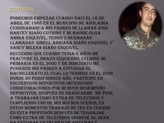 EDITORIAL
Podremos empezar cuando nací el 16 de
abril de 1988 en el municipio de Anolaima
Cundinamarca mis padres se llaman Jose
Harvey Riaño Cotrino y mi madre Olga
Amira Esquivel, tengo 2 hermanas
llamadas Gisell Adriana Riaño Esquivel y
Nancy Milena Riaño Esquivel.
Recuerdo que cuando tenia 6 años me
fracture el brazo Izquierdo, culmine mi
primaria en el 2000 y de inmediato me
pusieron mis padres a estudiar el
bachillerato el cual lo termine en el 2006
donde no perdí ningún año, participe en
encuentros deportivos obteniendo
condecoraciones por mi buen desempeño
deportivos, después de graduarme me puse
a trabajar como extra de Televisión y
cumpliendo uno de mis muchos sueños, en
estos momentos trabajo de ves en cuando
en esta profesión después de trabajar
como extra de televisión ingrese al Sena
 
