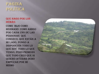 Pagina
Política

Que hago por los
demás:
Como hijo como
hermano como amigo
por cada uno de las
personas que
conozco, que están a
mi lado, pongo a
disposición todo lo
que soy todo lo que
tengo, pero primero
que todo creo que si
quiero ayudar debo
empezar por mi
mismo
 