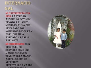 Internacio
nal
Mi experiencia con
Dios: La verdad
aunque no soy muy
devoto a el creo
mucho en el ya que
he pasado por
momentos difíciles y
es el que me a
ayudado ha salir
adelante.
Mi Compromiso: Con
Dios es el de
servirle como uno
mas de sus hijos
tendiendo la manos
aquellos que le
necesiten,
respetarlo amarlo
 