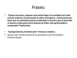 Frases:
• “Fuimos muy duros, algunas veces hasta llegar a la crueldad; pero todo
  esto fue entonces necesario para la vida y el progreso… Comenzamos por
  hacer que los salteadores fueran condenados a muerte y que la ejecución
  se llevara a cabo pocas horas después de haber sido aprehendidos y
  condenados” Porfirio díaz

• “Sufragio Efectivo, No Reelección” Francisco I madero.
• Quiero morir siendo esclavo de los principios no de los hombres…
  Emiliano Zapata
 