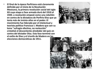 •   El final de la época Porfiriana está claramente
    definido por el inicio de la Revolución
    Mexicana, la primera revolución social del siglo
    XX cuya etapa o fase armada duró del 1910 al
    1920. a revolución empezó como una rebelión
    en contra de la dictadura de Porfirio Díaz que ya
    tenía más de treinta años en el poder. El
    movimiento fue liderado por el intelectual y
    teorista político Francisco I. Madero que con su
    lema "sufragio efectivo, no reelección"
    cristalizó el descontento alrededor del país en
    contra del dictador Díaz. Esta fase terminó con
    el exilio de Díaz y el triunfo de Madero en las
    elecciones democráticas de 1911.
 