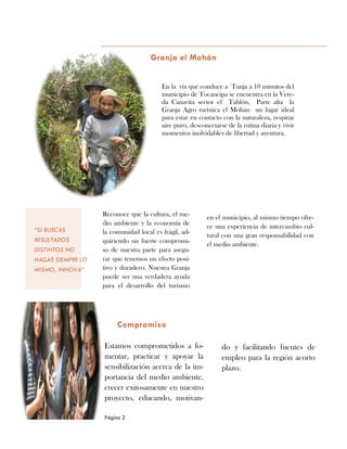 do y facilitando fuentes de
empleo para la región acorto
plazo.
Estamos comprometidos a fo-
mentar, practicar y apoyar la
sensibilización acerca de la im-
portancia del medio ambiente.
crecer exitosamente en nuestro
proyecto, educando, motivan-
Granja el Mohán
Compromiso
en el municipio, al mismo tiempo ofre-
ce una experiencia de intercambio cul-
tural con una gran responsabilidad con
el medio ambiente.
Reconoce que la cultura, el me-
dio ambiente y la economía de
la comunidad local es frágil, ad-
quiriendo un fuerte compromi-
so de nuestra parte para asegu-
rar que tenemos un efecto posi-
tivo y duradero. Nuestra Granja
puede ser una verdadera ayuda
para el desarrollo del turismo
Página 2
“SI BUSCAS
RESULTADOS
DISTINTOS NO
HAGAS SIEMPRE LO
MISMO, INNOVA”
En la vía que conduce a Tunja a 10 minutos del
municipio de Tocancipa se encuentra en la Vere-
da Canavita sector el Tablón, Parte alta la
Granja Agro turística el Mohan un lugar ideal
para estar en contacto con la naturaleza, respirar
aire puro, desconectarse de la rutina diaria y vivir
momentos inolvidables de libertad y aventura.
 