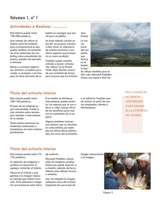 Esta historia puede incluir
150-200 palabras.
Una ventaja de utilizar el
boletín como herramienta
para promocionarse es que
puede reutilizar el contenido
de otros materiales de mar-
keting, como comunicados de
prensa, estudios de mercado
e informes.
Quizá su principal objetivo
sea distribuir un boletín para
vender su producto o servicio,
pero la clave del éxito de un
boletín es conseguir que sea
útil para el público.
Un buen método consiste en
escribir sus propios artículos,
o bien incluir un calendario
de eventos próximos o una
oferta especial que promue-
va un nuevo producto.
También puede consultar
artículos o buscar artículos
“de relleno” en el World
Wide Web. Escriba acerca
de una variedad de temas,
pero procure que los artículos
sean
breves.
La ma-
yor
parte
del con-
tenido
que
incluya
en el
boletín
lo pue-
de utilizar también para el
sitio web. Microsoft Publisher
ofrece una manera fácil de
de contexto.
Microsoft Publisher incluye
miles de imágenes predise-
ñadas que puede importar a
su boletín, además de herra-
mientas para dibujar formas
y símbolos.
Una vez elegida la imagen,
colóquela cerca del artículo.
Asegúrese de que el pie de
Este artículo puede incluir 75-
125 palabras.
La selección de imágenes o
gráficos es importante al
agregar contenido al boletín.
Piense en el artículo y pre-
gúntese si la imagen mejora
el mensaje que intenta trans-
mitir. Evite seleccionar imáge-
nes que parezcan estar fuera
imagen está próximo
a la imagen.
Actividades a Realizar ………..
Título del artículo interior
Título del artículo interior
Si el boletín se distribuye
internamente, puede comen-
tar las mejoras que se van a
llevar a cabo. Incluya cifras
de los beneficios para mos-
trar el crecimiento de su ne-
gocio.
Algunos boletines incluyen
una columna que se actualiza
en cada edición; por ejem-
plo, los últimos libros publica-
dos, una carta del presidente
o un editorial. También pue-
de mostrar el perfil de nue-
vos empleados, clientes o
distribuidores.
Este artículo puede incluir
100-150 palabras.
El tema de los boletines es
casi interminable. Puede in-
cluir artículos sobre tecnolo-
gías actuales o innovaciones
en su campo.
Quizá desee mencionar las
tendencias comerciales o
económicas, así como realizar
predicciones.
Página 3
Volumen 1, nº 1
EN EL CAMPO DE
LA CIENCIA
APRENDEMOS
CUÁN GRANDE
ES LA EXTRAÑEZA
DEL MUNDO
 