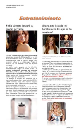 Fernando Bogallo De Las Salas
Jorge Cerón Díaz
17/03/2014
Sofía Vergara lanzará su
propio perfume.
La ‘Toti’ Vergara, como se le solía conocer en el
país en sus épocas de ‘Chica Águila’, no se vale
de su ascendencia latina en los Estados Unidos
exclusivamente para el campo actoral, esta
condición cultural le ha valido según Forbes la
apertura de un mercado ávido de diversos
productos.
La actriz mejor pagada de la televisión
norteamericana, según la citada revista, es
también productora ejecutiva del programa
‘Killer Women’ de la cadena ABC y fue partícipe
y gestora de un incremento en ventas del grupo
Kmart, gracias a la línea de vestuario y artículos
para el hogar que representa.
De acuerdo a Forbes las ganancias de la
barranquillera ascendían, hasta junio del 2013, a
US$30 millones, todo esto mientras Vergara
prepara una “gran” colección como primer paso
en el mundo de la perfumería.
Sobre la fragancia declaró: “Lo que más me
preocupaba a la hora de emprender este proyecto
era saber si sería capaz de crear una fragancia
que fuera fiel a mi personalidad, con la que me
viera claramente identificada. Espero que a la
gente le guste”, según reseña lafiscalia.com.
¿Haría una lista de los
hombres con los que se ha
acostado?
Lindsay Lohan publica lista con los 36 famosos con los
cuales tuvo sexo.
¿Quién hace una lista de con cuantas personas
se acuesta? Pues bien, Lindsay Lohanacaba de
causar un gran revuelo en las redes sociales por
cuenta de hacer una lista de los 36 famosos con
los cuales tuvo sexo.
La actriz que ha recibido una gran atención de
cuenta de los medios no por su talento sino por
una vida de excesos, con el consumo de alcohol,
drogas y fiestas. (LeerLindsay Lohan disfruta dos
días consecutivos de fiesta y alcohol).
Al parecer ha iniciado su camino a la redención,
y uno de los pasos es realizar esteejercicio de
catarsis.
La revista In Touch Weekly fue el medio elegido
para difundir esta lista que integran nombres
como el desaparecido actor Heath Ledger, Zac
Efron del famoso elenco de la película High
School Musical, el vocalista de Maroon 5 Adam
Levine, Joaquin Phoenix conocido por su papel de
Emperador Cómodo, en la película El Gladiador,
el multifacético Justin Timberlake, entre otros
tantos. (Galería Los hombres con los que Lindsay
Lohan tuvo sexo).
 