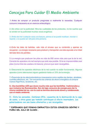 1.-Antes de comprar un producto pregúntate si realmente lo necesitas. Cualquier
consumo innecesario es en esencia antiecológico.
2.-Sé crítico con la publicidad. Mira las cualidades de los productos, no los sueños que
te venden en la publicidad muchas veces engañosa.
3.-Antes de tirar cualquier cosa a la basura, piensa si se puede reutilizar, reciclar o
reparar, o si puede ser útil para otra persona.
4.-Evita las latas de bebidas, vale más el envase que su contenido y apenas se
recuperan. La energía necesaria para producir y transportar una lata equivale a la mitad
del bote lleno de petróleo.
5.-La energía que producen las pilas es más de 600 veces más cara que la de la red.
Conecta los aparatos a la red siempre que esto sea posible. Si te es imprescindible usar
pilas (nunca tires las usadas a la basura), procura que sean recargables.
6.-Desconecta los aparatos eléctricos de la red cuando no están funcionando. Algunos
aparatos (como televisores) siguen gastando hasta un 33% de la energía.
7.-Prescinde de los electrodomésticos innecesarios como cepillos de dientes, abrelatas,
cuchillos eléctricos, etc. Ten encuentra los criterios de ahorro energético al comprar
nuevos frigoríficos, lavadoras, etc.
8.- Usa bombillas LED que duran mucho más que las bombillas tradicionales y
que inclusiva las fluorescentes. Son de bajo consumo de energía para dar la
misma cantidad de luz, con lo cual se termina ahorrando dinero y colaborando
con el medio ambiente.
9.- Evita los aerosoles. Contienen CFCs, causantes de la destrucción de la capa
de ozono, u otros gases que también contribuyen al efecto invernadero. Los
pulverizadores son una buena alternativa y son recargables.
* ESPERAMOS QUE PONGAN EMPRACTICA ESTOS CONSEJOS DENTRO Y
FUERA DEL AULA DE CLASES .
Concejos Para Cuidar El Medio Ambiente
 