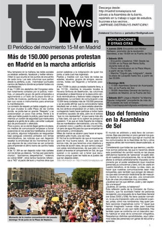 ¡Colabora! Escríbenos a: periodico15m@gmail.com

                                                                                                               MOVILIZACIONES
                                                                                                Nº3
                                                                                                               Y OTRAS CITAS
                                                                                                              • Jueves 23/6: Encuentro con Hördur
                                                                                                              Torfason, promotor de la revolución
                                                                                                              islandesa, a las 19:00h en la Puerta del Sol.
Más de 150.000 personas protestan                                                                             • Sábado 25/6:
                                                                                                                - Encuentro creadorxs 15M: Desde las

en Madrid en la marcha anticrisis                                                                               10:00h en la Plaza del Reina Sofía,
                                                                                                                durante todo el día.
                                                                                                                - Picnic reivindicativo en la Plaza Mayor,
Muy temprano en la mañana, las redes sociales           ponen palabras a la indignación de quien los            a partir de las 19:30h.
ya estaban ardiendo, facebook y twitter retrans-        porta, a cada cual mas ingenioso.                       - Marcha “Orgullo gay indignado”, desde
mitían lo que ocurría en los puntos de encuentro        Padres y madres con sus hijos de todas las              la plaza de Lavapiés hasta Sol, a partir de
de cada zona. Las seis columnas que partían             edades, abuelos, grupos de amigos, asocia-              las 20:00h.
desde la periferia, a pie, marchaban puntuales          ciones, todas van llegando y tomando posi-
camino de Neptuno donde se juntarían todas a la         ciones.                                               • Domingo 26/6:
manifestación.                                          A las 13:00h la plaza ya estaba bastante llena, a       - 17:00h Asamblea General de Acampada
A las 11:00h los aledaños del Congreso esta-            las 13:15h, mientras la orquesta tocaba la              Sol, en la Puerta del Sol.
ban totalmente cortados por la policía, mien-           Novena Sinfonía de Beethoven, las columnas              - 19:00h Asamblea General de barrios y
tras, un pequeño grupo de gente empezaba a              empezaban a desembocar en la plaza entre cán-           pueblos de Madrid, en la Puerta del Sol.
aglomerarse a un lado de la plaza donde un              ticos reivindicativos y festivos hasta colapsar los
corrillo de músicos, partituras en mano, afina-         alrededores. La comisión de comunicación a las        • Sábado 23/7: Llega a Madrid “la Marcha
ban sus voces e instrumentos para amenizar              13:30h tenía contadas más de 150.000 personas         Popular Indignada” procedente de más de
la manifestación.                                       y ya se podía afirmar que la convocatoria había       20 ciudades de todo el Estado.
La comisión de respeto ya había colgado un car-         resultado ser un éxito. La plaza estaba abarrota-     http://marchapopularindignada.wordpress.com/
tel que cruzaba la calle Plaza de las Cortes            da, los cánticos empezaban en un lado y se iban
donde se podía leer en grande "Respeto" y se            contagiando hasta hacer partícipe a todxs hasta
posicionaban un poco mas arriba, frente a la
valla que había puesto la policía, para hacer ellos
                                                        el extremo opuesto de esta, pero es el exitoso
                                                        "que no nos representan" el que suena más alto
                                                                                                              Uso del femenino
mismos un cordón de seguridad que mantuviera            y más claro, los que no lo oyeron es porque no
alejada a la gente de la valla y así evitar cualquier
tipo de provocación o altercado.
                                                        quisieron. Y es que en toda España los indigna-
                                                        dos se manifestaron demostrando, una vez más,
                                                                                                              en la Asamblea
Poco a poco, se va viendo llegar gente a la plaza,
los medios de comunicación empiezan a tomar
                                                        el carácter cívico y pacífico de este movimiento,
                                                        Un jarro de agua fría para los que se empeñan en
                                                                                                              de Sol
posiciones en los andamios habilitados, el sol es       demonizarlo y criminalizarlo.
de justicia, algunos indignados se resguardan           Miles de manos se alzaron para hacer el repre-        El mundo es arbitrario y está lleno de conven-
bajo paraguas coloridos pintados con lemas              sentativo grito mudo, una vez más.                    ciones. Bajo esa premisa un poco general nos gus-
reivindicativos, las noticias que van llegando          El 19J fue la confirmación de que el movimiento       taría explicar la convención que rige en muchos de
resaltan la emotividad de los momentos en los           goza de muy buena salud, de que cada vez              los comunicados de la Asamblea de Sol y otros
que algunas de las columnas se van juntando             somos más, de que tenemos unos objetivos y            espacios afines del movimiento desencadenado, el
para emprender el último tramo de camino hasta          una linea de acción clara, de que vamos a seguir      15M.
la plaza.                                               con estas reivindicaciones, de que esto no se         Considerando que todas las que leemos y escribi-
A las 12: 30h se van dejando notar más carteles         acabó al levantar el campamento en Sol, de que        mos somos personas, las que lo hacemos desde
con los lemas ya clásicos, "no hay pan para tanto       quieran o no quieran van a tener que escu-            esta posibilidad de cambio nacida en las plazas
chorizo", "dormíamos, despertamos", "violencia          charnos porque quien les habla es el pueblo del       disfrutamos haciendo de “personas” el sujeto elidi-
es cobrar 600€", otros tantos haciendo referen-         que tan alejados están.                               do en nuestras comunicaciones. Así, no se trata de
cia a "NO" al pacto del euro y muchos otros que          Más información en: http://madrid.tomalaplaza.net    alterar la sintaxis arbitrariamente impuesta como
                                                                                                              correcta por el poder establecido (que nosotras
                                                                                                              [personas] ya conocemos y bien), sino de usarla en
                                                                                                              nuestro beneficio, el de todas. La idea, claro, es
                                                                                                              hacer que nuestras comunicaciones sean más
                                                                                                              incluyentes, pero también que pongan de relevan-
                                                                                                              cia que esta convención tradicional (la del masculi-
                                                                                                              no neutro) no es más que eso, una convención
                                                                                                              fruto de unas circunstancias muy concretas.
                                                                                                              ¿Quiénes son los que definen, pulen y dan esplen-
                                                                                                              dor a la lengua?
                                                                                                              ¿Quiénes, en cambio, la hablamos?
                                                                                                              Esta reflexión parte de la Comisión de Comu-
                                                                                                              nicación, que ha acordado hablar de personas
                                                                                                              recogiendo una propuesta de la Asamblea General
                                                                                                              (ver actas 23/05 y 5/06). No tiene carácter normati-
                                                                                                              vo, no es una imposición; sólo una invitación a pen-
                                                                                                              sar, juntas, cómo nos nombramos. Hay quien pre-
                                                                                                              fiere opciones imaginativas como “x” (igual que
                                                                                                              hemos imaginado nuevas vidas para nuestras
                                                                                                              plazas al darles un uso que nadie esperaba). Hay
                                                                                                              también quien se conforma con el masculino neu-
                                                                                                              tro habitual en aras de la corrección ortográfica.
 Momento de la masiva concentración del pasado                                                                Respetamos distintas sensibilidades, aquí cabe-
 domingo 19 de junio en la Plaza de Neptuno.                                                                  mos todas [las personas] con ganas de escuchar y
                                                                                                              aprender.
                                                                                                                                                            1
 
