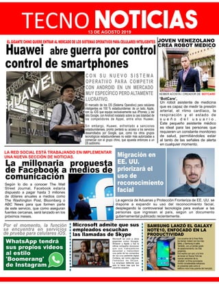 TECNO NOTICIAS13 DE AGOSTO 2019
Huawei abre guerra por control
control de smartphones
EL GIGANTE CHINO QUIERE ENTRAR AL MERCADO DE LOS SISTEMAS OPERATIVOS PARA CELULARES INTELIGENTES
C O N S U N U E V O S I S T E M A
OPERATIVO PARA COMPETIR
CON ANDROID EN UN MERCADO
MUY ESPECÍFICO PERO ALTAMENTE
LUCRATIVO.
El mercado de los OS (Sistema Operativo) para celulares
inteligentes es 100 % estadounidense: de un lado, Apple,
con su iOS que equipa exclusivamente sus iPhones; y del
otro Google, con Android instalado sobre la casi totalidad de
los competidores de Appel, entre ellos Huawei.
Sin embargo, Huawei, enfrentado a sanciones
estadounidenses, pronto perderá su acceso a los servicios
desarrollados por Google, que, como los otros grupos
tecnológicos estadounidenses no están más autorizadas a
comerciar con el grupo chino, que apuesta entonces a un
OS autónomo.
La millonaria propuesta
de Facebook a medios de
comunicación
LA RED SOCIAL ESTÁ TRABAJANDO EN IMPLEMENTAR
UNA NUEVA SECCIÓN DE NOTICIAS.
Según lo dio a conocer The Wall
Street Journal, Facebook estaría
dispuesto a pagar hasta 3 millones
de dólares anuales a medios como
The Washington Post, Bloomberg o
ABC News para que formen parte
de este servicio, que como aseguran
fuentes cercanas, será lanzado en los
próximos meses.
Migración en
EE. UU.
priorizará el
uso de
reconocimiento
facial
La agencia de Aduanas y Protección Fronteriza de EE. UU. se
dispone a expandir su uso del reconocimiento facial,
desplegando la controversial tecnología para evaluar a las
personas que ingresan al país, según un documento
gubernamental publicado recientemente.
WhatsApp tendrá
sus propios videos
al estilo
'Boomerang'
de Instagram
Por el momento, la función
se encuentra en servicios
de prueba para celulares iOS.
Microsoft admite que sus
empleados escuchan
las llamadas de Skype
Microsoft se unió a otros
gigantes como Google,
Amazon y Apple y fue la
última compañía reconocer
que sus trabajadores
escuchan y transcriben
una parte de los comandos
de voz a su asistente digital
Cortana, así como algunas
l l a m a d a s d e S k y p e .
La empresa deﬁende que
solo lo hace tras que los
usuarios acepten.
SAMSUNG LANZÓ EL GALAXY
NOTE10, ENFOCADO EN LA
PRODUCTIVIDAD
Los usuarios de la línea Note
los llaman 'noters' son los más
ﬁeles, y Samsung lo sabe.
También, con un similar grado
de apasionamiento, los más
exigentes.
Eso explica por qué, a la hora
de lanzar en Nueva York las
nuevas versiones de su
'phablet', la ﬁrma surcoreana
invirtió considerables esfuerzos
en presentar este como el
teléfono móvil más potente del mercado.
Un robot asistente de medicina
que es capaz de medir la presión
arterial, el ritmo cardíaco, la
respiración y el estado de
s u e ñ o d e l u s u a r i o .
Este pequeño asistente médico
es ideal para las personas que
requieren un constante monitoreo
de salud, permitiéndoles estar
al tanto de las señales de alerta
en cualquier momento.
JOVEN VENEZOLANO
CREA ROBOT MEDICO
KEIBER ACOSTA / CREADOR DE ‘BOTCARE’
‘BotCare’,
 