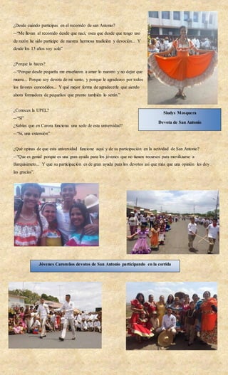 ¿Desde cuándo participas en el recorrido de san Antonio?
--“Me llevan al recorrido desde que nací, osea que desde que tengo uso
de razón he sido partícipe de nuestra hermosa tradición y devoción... Y
desde los 13 años voy sola”
¿Porque lo haces?
--“Porque desde pequeña me enseñaron a amar lo nuestro y no dejar que
muera... Porque soy devota de mi santo, y porque le agradezco por todos
los favores concedidos... Y qué mejor forma de agradecerle que siendo
ahora formadora de pequeños que pronto también lo serán.”
¿Conoces la UPEL?
--“Si”
¿Sabías que en Carora funciona una sede de esta universidad?
--“Si, una extensión”
¿Qué opinas de que esta universidad funcione aquí y de su participación en la actividad de San Antonio?
--“Que es genial porque es una gran ayuda para los jóvenes que no tienen recursos para movilizarse a
Barquisimeto... Y que su participación es de gran ayuda para los devotos así que más que una opinión les doy
las gracias”.
Siudys Mosquera
Devota de San Antonio
Jóvenes Caroreños devotos de San Antonio participando en la corrida
 