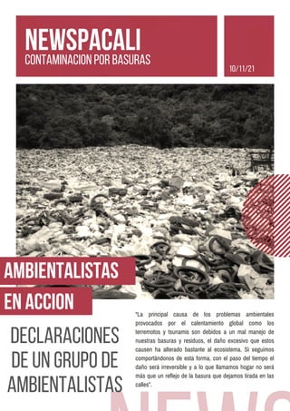 AMBIENTALISTAS
EN ACCION “La principal causa de los problemas ambientales
provocados por el calentamiento global como los
terremotos y tsunamis son debidos a un mal manejo de
nuestras basuras y residuos, el daño excesivo que estos
causen ha alterado bastante al ecosistema. Si seguimos
comportándonos de esta forma, con el paso del tiempo el
daño será irreversible y a lo que llamamos hogar no será
más que un reflejo de la basura que dejamos tirada en las
calles”.
DECLARACIONES
DE UN GRUPO DE
AMBIENTALISTAS
NEWSPACALI
CONTAMINACION POR BASURAS
10/11/21
 