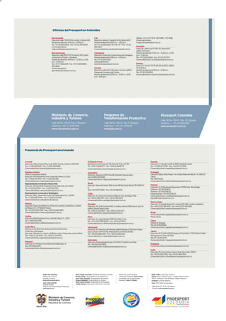 24




                                           Oficinas de Proexport en Colombia

                                          Barranquilla                                              Cali                                                       Telefax: +57 (7) 571 7979 - 583 5998 –572 4088.
                                          Dirección: calle 77B Nº 59-61, centro 2, oficina 306.     Dirección: carrera 2ª oeste Nº 6-08, oficina 403.          Correo electrónico:
                                          Horario de atención: 8:00 a.m. - 6:00 p.m.                Horario de atención: 8:00 a.m. - 5:00 p.m.                 mcgarciah@proexport.com.co
                                          Tel.: +57 (5) 360 4000 - Fax: +57 (5) 360 4000.           Tel.: +57 (2) 892 0291 / 94 / 96 / 97 - Fax: +57 (2)
                                          Correo electrónico:                                       892 0264.                                                  Medellín
                                          mabuchaibe@proexport.com.co                               Correo electrónico: arubio@proexport.com.co                Dirección: calle 4 Sur Nº 43A-30, oficina 401,
                                                                                                                                                               edificio Formacol.
                                          Bucaramanga                                               Cartagena                                                  Horario de atención: 8:00 a.m. - 12:30 p.m. y 2:00
                                          Dirección: calle 31A Nº 26-15, oficina 706, centro        Dirección: Centro de Convenciones de Cartagena.            p.m. - 5:30 p.m.
                                          comercial La Florida - Cañaveral.                         Horario de atención: 8:30 a.m. - 6:00 p.m .                Tel.: +57 (4) 352 5656 - Fax: +57 (4) 311 7977.
                                          Horario de atención: 8:00 a.m. - 12:00 m. y 2:00          Tel.: +57 (5) 654 4320.                                    Correo electrónico: ccorrea@proexport.com.co
                                          p.m. - 6:00 p.m.                                          Correo electrónico:
                                          Tel.: +57 (7) 638 2278 - Fax: +57 (7) 684 9605 -          mpimiento@proexport.com.co                                 Pereira
                                          684 9608.                                                                                                            Dirección: carrera 7 Nº 19-28, oficina 1602, edificio
                                          Correo electrónico:                                       Cúcuta                                                     Torre Bolívar.
                                          apimiento@proexport.com.co                                Dirección: calle 10 Nº 4-26, piso 4, torre A, edificio     Horario de atención: 8:00 a.m. - 6:00 p.m.
                                                                                                    Cámara de Comercio de Cúcuta.                              Tel.: +57 (6) 335 5005.
                                                                                                    Horario de atención: 8:00 a.m. - 12:00 m. y 2:00           Correo electrónico: esanchez@proexport.com.co
                                                                                                    p.m. - 6:00 p.m.




                                         Ministerio de Comercio,                                                   Programa de                                                                    Proexport Colombia
                                         Industria y Turismo                                                       Transformación Productiva                                                      Calle 28 No. 13A-15, Piso 35, Bogotá
                                         Calle 28 No. 13A-15, Piso 7, Bogotá                                       Calle 28 No. 13A-15, Piso 37, Bogotá                                           Teléfono: + 57 (1) 5600100
                                         Teléfono: +57 (1) 6067676                                                 Teléfono: + 57 (1) 7491000                                                     www.proexport.com.co
                                         www.mincomercio.gov.co                                                    www.ptp.com.co




     Presencia de Proexport en el mundo



     Canadá                                                                                Triángulo Norte                                                                        España
     Dirección: 2 Bloor Street West, Suite 1005, Toronto, Ontario, M4W 3E2.                Boulevard Los Próceres 24-69, Zona 10, Torre I, oF 401                                 Dirección: C/ Claudio Coello, 8, 28001, Madrid, España.
     Tel.: +1 (416) 363 9225 - Fax: +1 (416) 363 0808.                                     Tel.: +502 (2) 269 6771 - Fax: +502 (2) 269 6775.                                      Tel.: +34 (91) 577 6708 - Fax: +34 (91) 577 9736.
     Correo electrónico: toronto@proexport.com.co                                          Correo electrónico: jsanchez@proexport.com.co                                          Correo electrónico: madrid@proexport.com.co
     Estados Unidos                                                                        Argentina                                                                              Portugal
     Oficina Comercial en Miami                                                            Dirección: Ayacucho 1630. Piso 6B. Recoleta. Buenos Aires                              Dirección: Palácio Sotto-Mayor - Av. Fontes Pereira de Melo, 16 –6º, 1050-121
     Dirección: 601 Brickell Key Drive, Suite 608, Miami, FL 33131.                        Tels: (54911) 36374289                                                                 Lisboa
     Tel: +1 (305) 374 3144 - Fax: +1 (212) 922 9115.                                      Correo electrónico: nbayona@proexport.com.co                                           Tels: 216073020
     Correo electrónico: miami@proexport.com.co                                                                                                                                   Correo electrónico: ehernandez@proexport.com.co
     Representación comercial en Nueva York                                                Brasil
                                                                                           Dirección: Alameda Santos, 1800 andar 10B São Paulo, Brasil, CEP 01418 2 0             Francia
     Dirección: 140 East 57th, Street 2nd Floor, New York, N.Y., 10022.
                                                                                           0.                                                                                     Dirección: 21-23 Boulevard Haussmann 75009, París. 2ème Étage.
     Tel.: +1 (212) 922 9114 - Fax: +1 (212) 922 9115.
                                                                                           Tels: +55 (11) 3171 0165 - Fax: +55 (11) 288 2614.                                     Director: +33 1 56 03 66 51.
     Correo electrónico: newyork@proexport.com.co
                                                                                                                                                                                  Turismo: +33 1 56 03 66 52.
     Representación comercial en Washington                                                Chile                                                                                  Exportaciones: +33 1 56 03 66 53.
     Dirección: 1901 L Street N.W, Suite 700, Washington D.C., 20036.                      Dirección: Av. Alonso de Córdova 5900, of. 303, Santiago, Chile.                       Correo electrónico: cmartinez@proexport.com.co
     Tel.: +1 (202) 887 9000 - Fax: +1 (202) 223 0526.                                     Tel.: +56 (2) 366 0577 - Fax: +56 (2) 366 0579.                                        ógcastillo@proexport.com.co
     Correo electrónico: coltrade@coltrade.org                                             Correo electrónico: santiago@proexport.com.co
                                                                                                                                                                                  Reino Unido
     México                                                                                Ecuador                                                                                Dirección: 2 Conduit Street, 6F, London W1S 2XB, Londres, Inglaterra.
     Dirección: Paseo de la Reforma, 379 piso 6, colonia Cuauhtémoc, Ciudad                Dirección: Av. 12 de Octubre 1942 y Cordero, oficina 1408, torre A, piso 14,           Tel.: +44 (0) 207 491 3535 - Fax: +44 (0) 207 491 4295.
     de México D.F., CP 06500, México.                                                     edificio World Trade Center.                                                           Correo electrónico: london@proexport.com.co
     Tel.: +52 (55) 5533 3760 - Fax: +52 (55) 5525 0383.                                   Tel.: +593 (2) 255 0837 - Fax: +593 (2) 250 4077.
     Correo electrónico: mexico@proexport.com.co                                           Correo electrónico: quito@proexport.com.co                                             Rusia
                                                                                                                                                                                  Correo electrónico: aagreda@proexport.com.co
     Caribe                                                                                Perú                                                                                   Moscú, Rusia.
     Dirección: 601 Brickell Key Drive, Suite 80, Miami, FL, 33131.                        Dirección: Av. Jorge Basadre 1580 San Isidro, Lima.
     Tel.: +1 (876) 315 4260.                                                              Tel.: +51 (1) 222 1358/59/60 - Fax: +51 (1) 222 2074.                                  China
     Correo electrónico: caribe@proexport.com.co                                           Correo electrónico: administracionlima@proexport.com.co                                Oficina en Shangai
                                                                                                                                                                                  Tels: 86 13764149146
     Costa Rica                                                                            Venezuela                                                                              Correo electrónico: pgiraldo@proexport.com.co
     Oficina comercial en San José para Centroamérica Sur:                                 Dirección: Av. Francisco de Miranda, edificio Parque Cristal, torre Oeste,
     Costa Rica y Nicaragua.                                                               piso 5, oficina TOP-05-04, urbanización Los Palos Grandes.                             Japón
     Dirección: Oficentro La Virgen 2, Edificio 4, piso 2, Pavas, San José, CosRica.       Tel.: +58 (21) 2286 6333 - Fax: +58 (21) 2285 1235.                                    Dirección: 81-3-3440-6724 Embassy of Colombia / 3-10-53 Kami-Osaki,
     Tels: +506 (2) 231 4876 - Fax: +506 (2) 231 4933.                                     Correo electrónico: caracas@proexport.com.co                                           Shinagawa-ku, Tokio 141-0021
     Correo electrónico: agomez@proexport.com.co                                                                                                                                  Tels: 81-3-3440-6451
                                                                                           Alemania                                                                               Correo electrónico: hwago@proexport.com.co
     Panamá                                                                                Dirección: Fürstenbergerstrasse 223, 60323. Frankfurt am Main.
     Dirección: Av. Winston Churchill Punta Paitilla apto 7A                               Tel.: +49 (69) 1302 3832.                                                              Singapur
     Tels: (507)62522376                                                                   Correo electrónico: scalderon@proexport.com.co                                         Correo electrónico: jmontero@proexport.com.co
     Correo electrónico: kimai@proexport.com.co
                                                                                                                                                                                  India
                                                                                                                                                                                  Dirección: 85, Poorvi Marg, Vasant Vihar, New Delhi, 110057.
                                                                                                                                                                                  Tel.: +91 (11) 4320 2100 - Fax: +91 (11) 4166 2104.
                                                                                                                                                                                  Correo electrónico: afcastellanos@proexport.com.co




                             Sergio Díaz-Granados,                        María Claudia Lacouture, Presidenta Proexport Colombia       Gerente de Comunicaciones                    Editor Gráfico: Julio César Carrero L.
                             Ministro de Comercio,                        Ricardo Vallejo, Vicepresidente de Exportaciones             y Mercadeo Proexport: Diana Herazo           Diseño: Diana Carolina Correa C., Andrés Sánchez Duarte,
                             Industria y Turismo.                         Juan Carlos González, Vicepresidente de Inversión            Coordinador de Comunicaciones                Mario F. Rodríguez, Eder Rodríguez, William Niampira.
                             www.mincomercio.gov.co                       Enrique Stellabatti, Vicepresidente de Turismo               Proexport: Javier E. Héndez                  Infografía Jonathan Bejarano.
                             Juan Carlos Garavito                         María Cecilia Obando, Vicepresidente de Planeación
                                                                                                                                                                                    Fotos: PTP, 123RF, El Espectador.
                             Gerente General                              Claudia Bedoya, directora de Información Comercial
                             Programa de Transformación Productiva                                                                                                                  Calle 28 No. 13ª- 15 Piso 35 Bogotá,
                             www.ptp.com.co                                                                                                                                         Colombia www.proexport.com.co
 