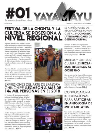 1
#01
FESTIVAL DE LA CHONTA Y LA
CULEBRA SE POSESIONA A
NIVEL REGIONAL
EXPRESIONES DEL ARTE DE ZAMORA
CHINCHIPE LLEGARON A MÁS DE
146 MIL PERSONAS EN EL 2018
SE AMPLÍA PLAZO DE
RECEPCIÓN DE PONEN-
CIAS AL 3° CONGRESO
LATINOAMERICANO DE
GESTIÓN CULTURAL
MUSEOS Y CENTROS
CULTURALES RECLA-
MAN RECURSOS AL
GOBIERNO
CONVOCATORIA
INTERNACIONAL
PARA PARTICIPAR
EN ANTOLOGÍA DE
MICRO-RELATOS
05/07/2019 ZAMORA CHINCHIPE - ECUADOR
Por una nueva forma de hacer cultura.
Según lo planificado el pasado 1 y 2 de
junio se cumplió el cuarto Festival Regio-
nal Amazónico de la Chonta y la Culebra,
evento organizado por la sede cantonal
Nangaritza de Casa de la Cultura Ecua-
toriana (CCE), con el apoyo del núcleo
provincial, GAD cantonal y los gobiernos
parroquiales de Zurmi y Nuevo Paraíso.
13 grupos de danza y 3 grupos musicales
de diferentes provincias expusieron su ta-
lento la noche del primer día de la agenda
cultural.
Durante el día los asistentes disfrutaron de
una feria gastronómica y artesanal de la
cultura shuar, además se realizó la demos-
tración de prácticas ancestrales como: la
elaboración de la changuina, lanzamiento
de la cerbatana y carrera de Iwias...
PAG. 04
En el marco de la transparencia de la
información pública, la Casa de la Cul-
tura Ecuatoriana (CCE), Núcleo Zamora
Chinchipe, rindió cuentas de su gestión
2018, 95 eventos culturales y 81 artistas
promocionados, son parte de los indicado-
res que permitieron llegar a un universo de
146.360 personas.
Anabel Rodríguez, directora del núcleo,
indicó que, uno de los objetivos estra-
tégicos es: incrementar la producción,
circulación y difusión de las artes, las letras
y el uso de los espacios públicos… por lo
cual se trabajó en ejes como: fomento y
desarrollo cultural, compromisos con la
comunidad, gestión de imprenta, promo-
ción y difusión... PAG. 11
Participe en el Tercer Congreso Lati-
noamericano de Gestión Cultural que se
realizará del 23 al 25 de octubre de 2019.
Un espacio que convoca a gestores cultu-
rales para un encuentro y articulación de
diversas experiencias... PAG. 12
Con carteles con las frases: ¿Y los recursos
para el Azuay?, No al Centralismo, el Cen-
tralismo está matando a los Museos, y “Sin
recursos no hay museos, sin museos no
hay memoria”, el 20 de mayo de 2019, se
realizó el desfile por el Día Internacional
de los Museos en Cuenca... PAG. 13
Con motivo de la celebración de los 15
años de la Fundación de la Editorial Ma-
palé, esta Casa Cultural convoca a escrito-
res latinoamericanos a formar parte de la
primera antología de micro-relatos, cuyo
título será ‘Microrelatos Mapalé’, y la cual
será presentará en diciembre 2019 en la
Feria Internacional del Libro de Guadala-
jara.... PAG. 15
 