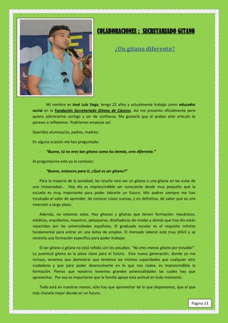 COLABORACIONES : SECRETARIADO GITANO

                                                ¿Un gitano diferente?




        Mi nombre es José Luis Vega, tengo 22 años y actualmente trabajo como educador
social en la Fundación Secretariado Gitano de Cáceres. Así me presento oficialmente pero
quiero adentrarme contigo y ser de confianza. Me gustaría que al acabar este artículo te
parases a reflexionar. Podríamos empezar así:

Queridos alumnos/as, padres, madres:

En alguna ocasión me han preguntado:

    -   “Bueno, tú no eres tan gitano como los demás, eres diferente.”

Al preguntarme esto yo le contesto:

    -   “Bueno, entonces para ti, ¿Qué es ser gitano?”

    Para la mayoría de la sociedad, les resulta raro ver un gitano o una gitana en las aulas de
una Universidad… Hoy día es imprescindible ser consciente desde muy pequeño que la
escuela es muy importante para poder labrarte un futuro. Mis padres siempre me han
inculcado el valor de aprender, de conocer cosas nuevas, y en definitiva, de saber que es una
inversión a largo plazo.

    Además, no estamos solos. Hay gitanos y gitanas que tienen formación: mecánicos,
médicos, arquitectos, maestros, peluqueras, diseñadoras de modas y demás que hoy día están
repartidos por las universidades españolas. El graduado escolar es el requisito mínimo
fundamental para entrar en una bolsa de empleo. El mercado laboral está muy difícil y se
necesita una formación específica para poder trabajar.

    El ser gitano o gitana no está reñido con los estudios. “No eres menos gitano por estudiar”.
La juventud gitana es la pieza clave para el futuro. Esta nueva generación, donde yo me
incluyo, tenemos que demostrar que tenemos las mismas capacidades que cualquier otro
ciudadano y que para poder desenvolverte en lo que nos rodea, es imprescindible la
formación. Pienso que nosotros tenemos grandes potencialidades las cuales hay que
aprovechar. Por eso es importante que la familia apoye esta actitud en todo momento.

   Todo está en nuestras manos, sólo hay que aprovechar de lo que disponemos, que el que
más chanela mejor decide en un futuro.

                                                                                             Página 13
 